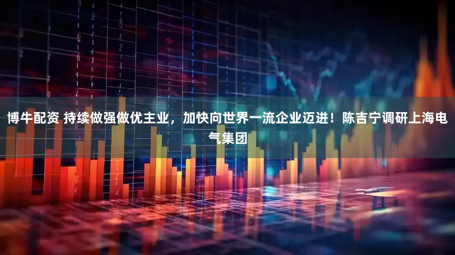博牛配资 持续做强做优主业，加快向世界一流企业迈进！陈吉宁调研上海电气集团