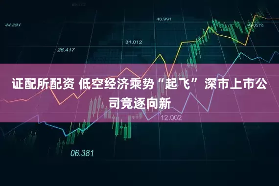 证配所配资 低空经济乘势“起飞” 深市上市公司竞逐向新