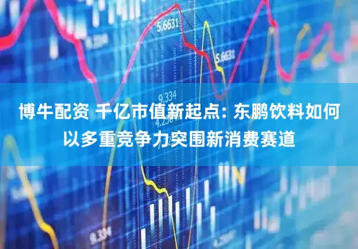 博牛配资 千亿市值新起点: 东鹏饮料如何以多重竞争力突围新消费赛道