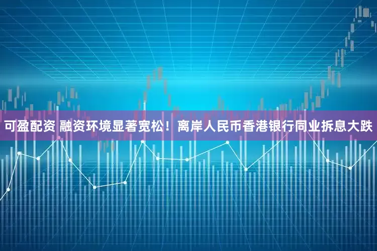 可盈配资 融资环境显著宽松！离岸人民币香港银行同业拆息大跌