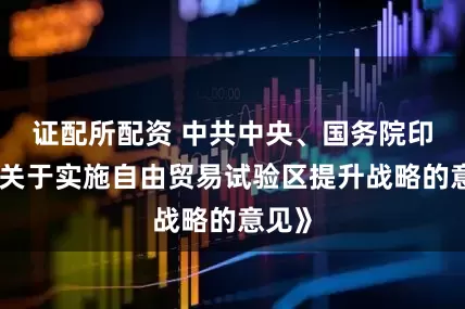 证配所配资 中共中央、国务院印发《关于实施自由贸易试验区提升战略的意见》