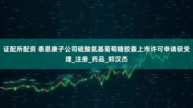 证配所配资 泰恩康子公司硫酸氨基葡萄糖胶囊上市许可申请获受理_注册_药品_郑汉杰