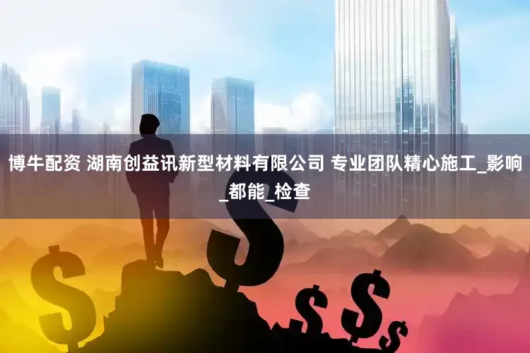 博牛配资 湖南创益讯新型材料有限公司 专业团队精心施工_影响_都能_检查