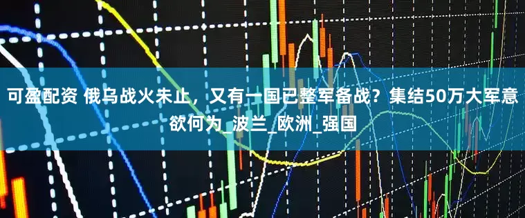 可盈配资 俄乌战火未止，又有一国已整军备战？集结50万大军意欲何为_波兰_欧洲_强国