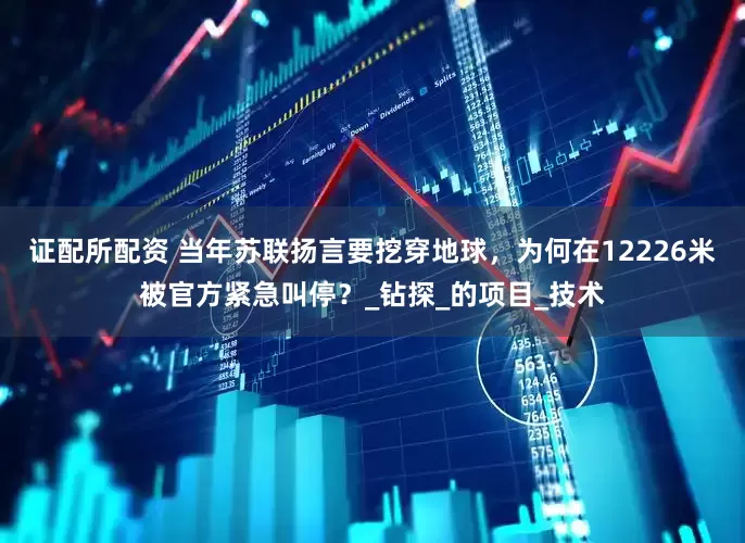 证配所配资 当年苏联扬言要挖穿地球，为何在12226米被官方紧急叫停？_钻探_的项目_技术