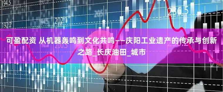 可盈配资 从机器轰鸣到文化共鸣——庆阳工业遗产的传承与创新之路_长庆油田_城市
