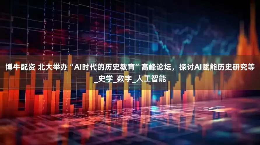 博牛配资 北大举办“AI时代的历史教育”高峰论坛，探讨AI赋能历史研究等_史学_数字_人工智能