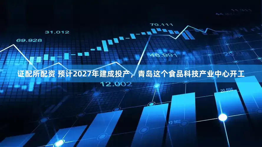 证配所配资 预计2027年建成投产，青岛这个食品科技产业中心开工