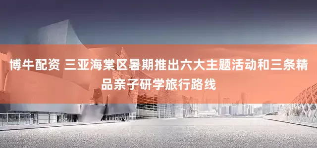 博牛配资 三亚海棠区暑期推出六大主题活动和三条精品亲子研学旅行路线