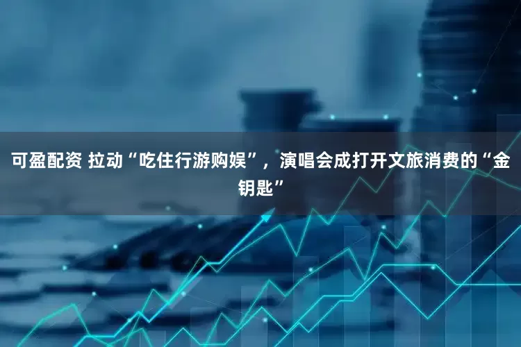 可盈配资 拉动“吃住行游购娱”，演唱会成打开文旅消费的“金钥匙”