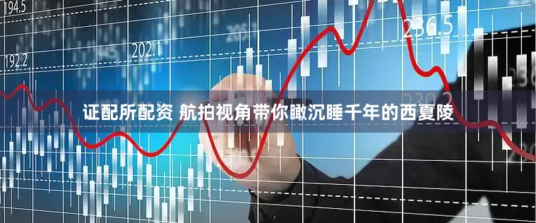 证配所配资 航拍视角带你瞰沉睡千年的西夏陵