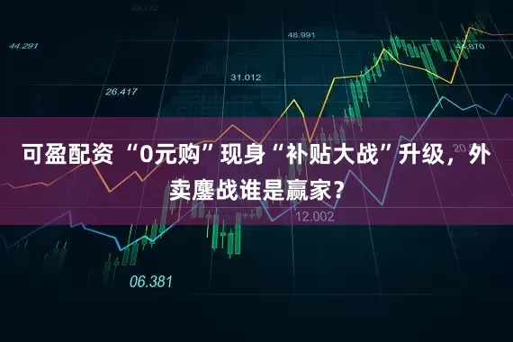 可盈配资 “0元购”现身“补贴大战”升级，外卖鏖战谁是赢家？