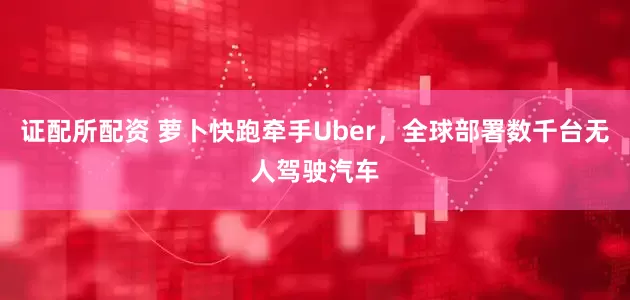 证配所配资 萝卜快跑牵手Uber，全球部署数千台无人驾驶汽车