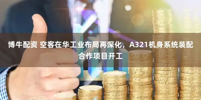 博牛配资 空客在华工业布局再深化，A321机身系统装配合作项目开工