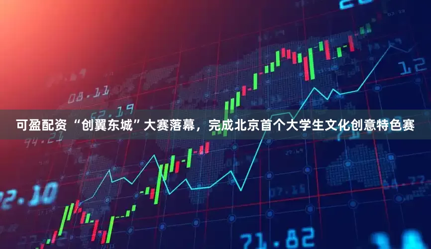 可盈配资 “创翼东城”大赛落幕，完成北京首个大学生文化创意特色赛