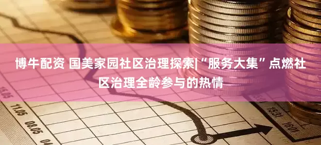 博牛配资 国美家园社区治理探索|“服务大集”点燃社区治理全龄参与的热情