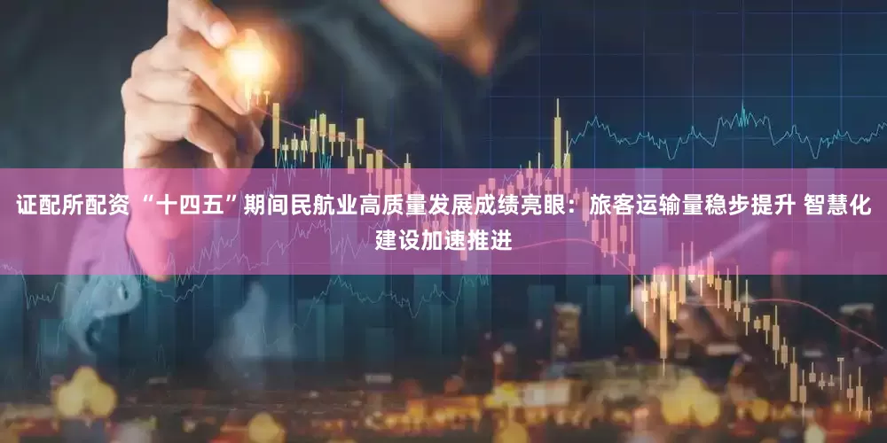 证配所配资 “十四五”期间民航业高质量发展成绩亮眼：旅客运输量稳步提升 智慧化建设加速推进