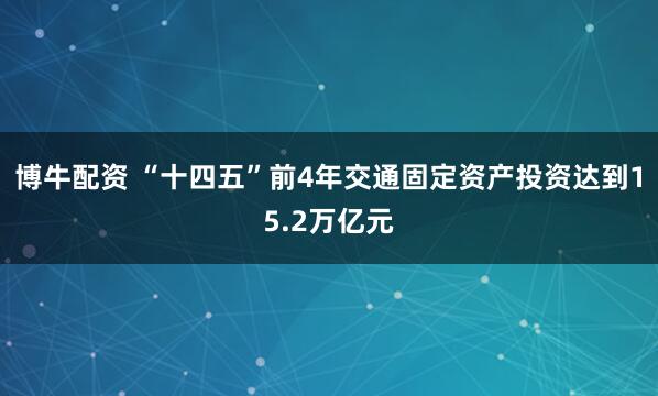 博牛配资 “十四五”前4年交通固定资产投资达到15.2万亿元