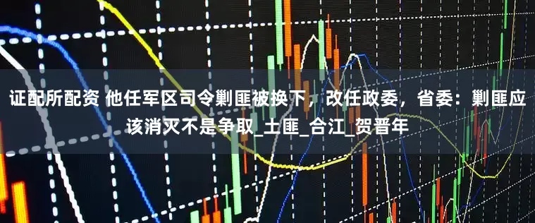 证配所配资 他任军区司令剿匪被换下，改任政委，省委：剿匪应该消灭不是争取_土匪_合江_贺晋年