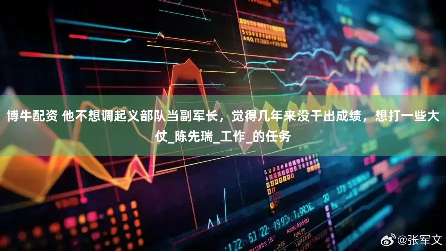 博牛配资 他不想调起义部队当副军长，觉得几年来没干出成绩，想打一些大仗_陈先瑞_工作_的任务