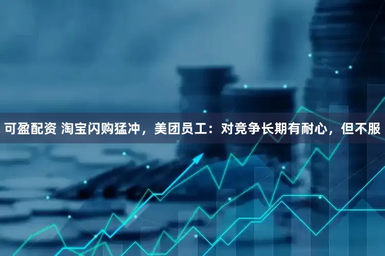 可盈配资 淘宝闪购猛冲，美团员工：对竞争长期有耐心，但不服