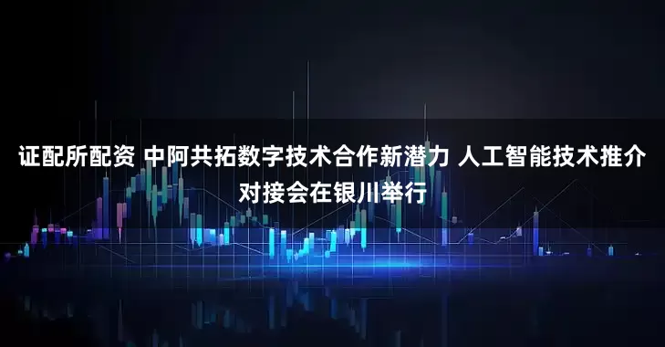 证配所配资 中阿共拓数字技术合作新潜力 人工智能技术推介对接会在银川举行