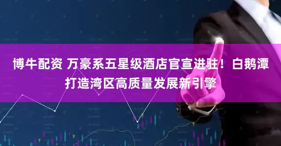 博牛配资 万豪系五星级酒店官宣进驻！白鹅潭打造湾区高质量发展新引擎