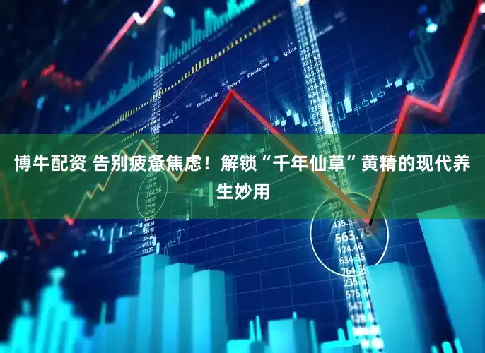 博牛配资 告别疲惫焦虑！解锁“千年仙草”黄精的现代养生妙用