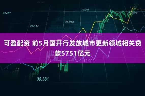 可盈配资 前5月国开行发放城市更新领域相关贷款5751亿元