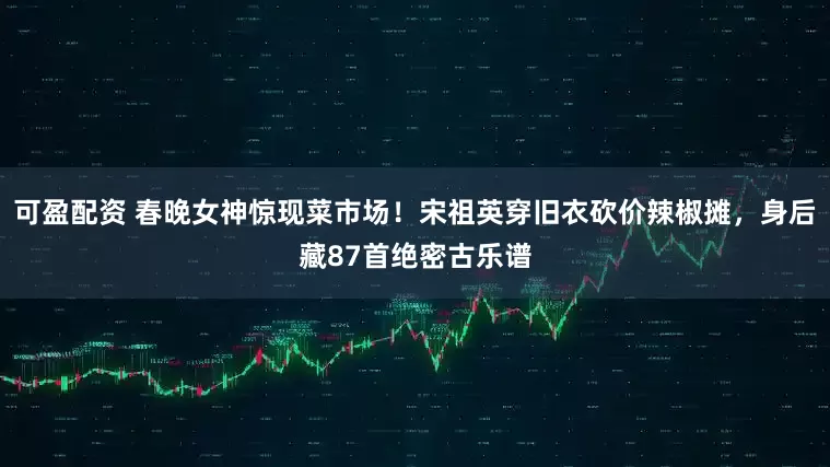 可盈配资 春晚女神惊现菜市场！宋祖英穿旧衣砍价辣椒摊，身后藏87首绝密古乐谱