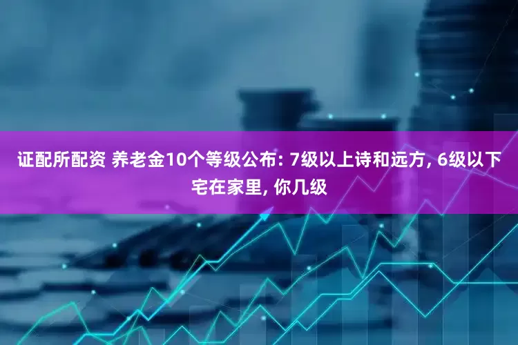 证配所配资 养老金10个等级公布: 7级以上诗和远方, 6级以下宅在家里, 你几级