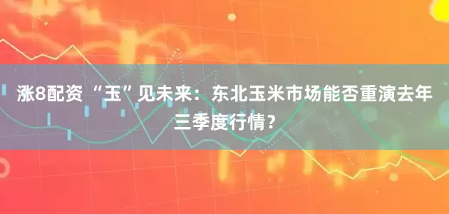 涨8配资 “玉”见未来：东北玉米市场能否重演去年三季度行情？